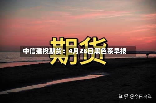 中信建投期货:4月28日黑色系早报-第2张图片