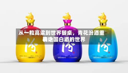 从一粒高粱到世界餐桌，青花汾酒重构中国白酒的世界表达-第3张图片