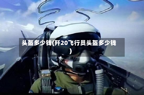头盔多少钱(歼20飞行员头盔多少钱)