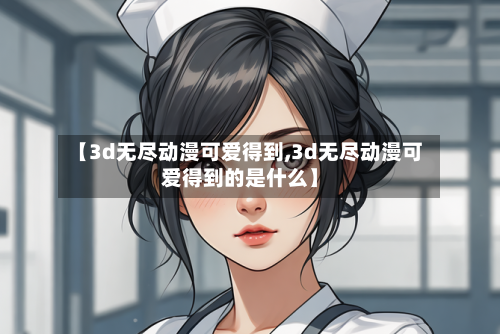 【3d无尽动漫可爱得到,3d无尽动漫可爱得到的是什么】-第3张图片