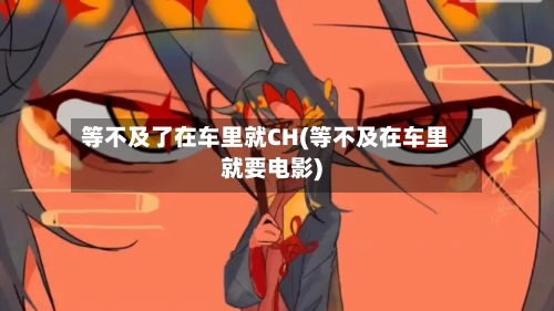 等不及了在车里就CH(等不及在车里就要电影)