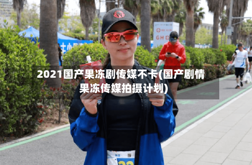 2021国产果冻剧传媒不卡(国产剧情果冻传媒拍摄计划)