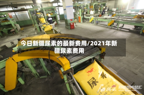 今日新疆尿素的最新费用/2021年新疆尿素费用-第2张图片