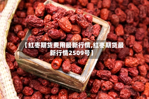 【红枣期货费用最新行情,红枣期货最新行情2509号】-第3张图片