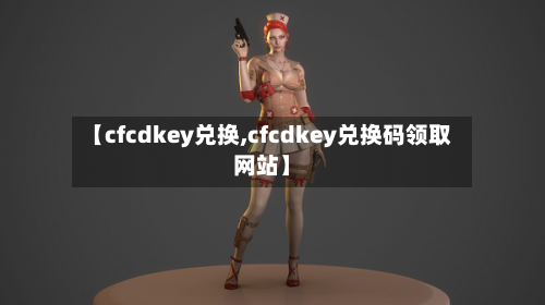 【cfcdkey兑换,cfcdkey兑换码领取网站】-第2张图片