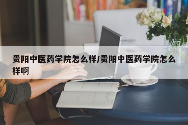 贵阳中医药学院怎么样/贵阳中医药学院怎么样啊