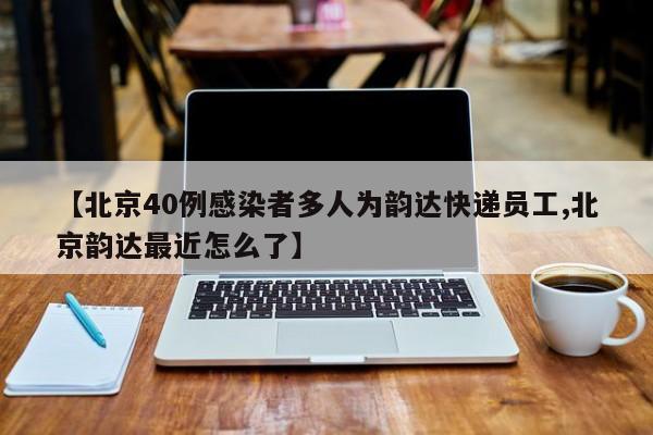 【北京40例感染者多人为韵达快递员工,北京韵达最近怎么了】
