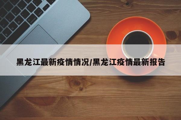 黑龙江最新疫情情况/黑龙江疫情最新报告