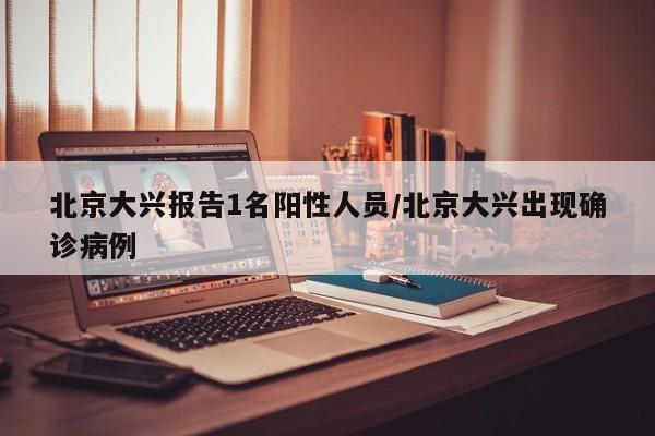 北京大兴报告1名阳性人员/北京大兴出现确诊病例