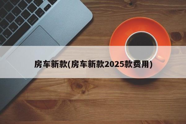 房车新款(房车新款2025款费用)