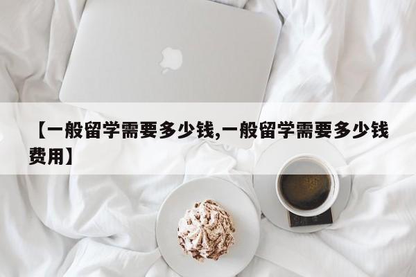 【一般留学需要多少钱,一般留学需要多少钱费用】