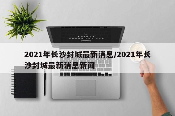 2021年长沙封城最新消息/2021年长沙封城最新消息新闻
