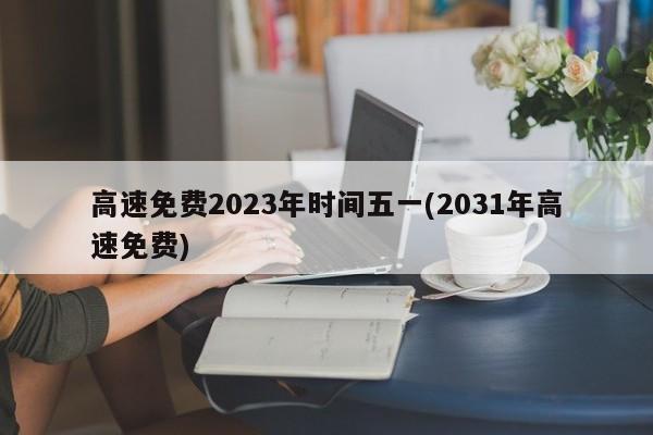 高速免费2023年时间五一(2031年高速免费)