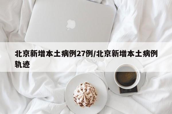 北京新增本土病例27例/北京新增本土病例轨迹