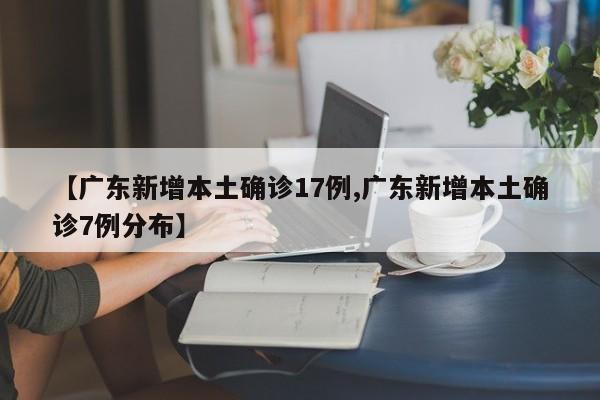 【广东新增本土确诊17例,广东新增本土确诊7例分布】
